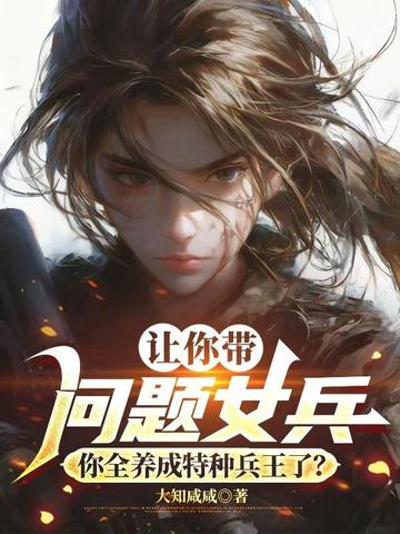 让你带问题女兵,你全养成特种兵王了?全文免费阅读